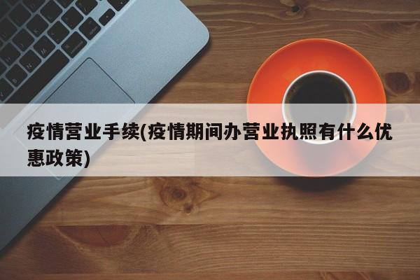 疫情营业手续(疫情期间办营业执照有什么优惠政策)