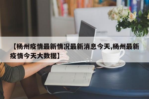 【杨州疫情最新情况最新消息今天,杨州最新疫情今天大数据】