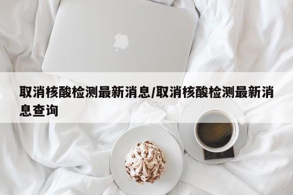 取消核酸检测最新消息/取消核酸检测最新消息查询