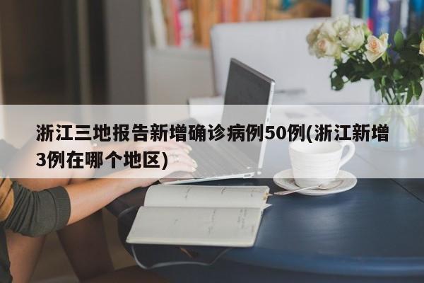 浙江三地报告新增确诊病例50例(浙江新增3例在哪个地区)