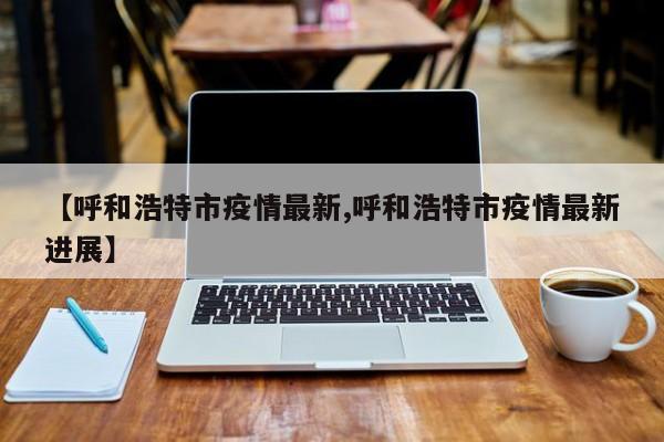 【呼和浩特市疫情最新,呼和浩特市疫情最新进展】