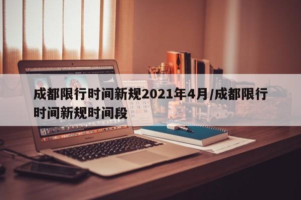 成都限行时间新规2021年4月/成都限行时间新规时间段