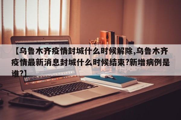 【乌鲁木齐疫情封城什么时候解除,乌鲁木齐疫情最新消息封城什么时候结束?新增病例是谁?】