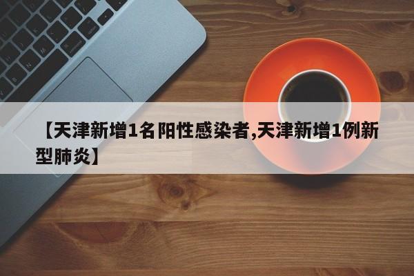 【天津新增1名阳性感染者,天津新增1例新型肺炎】