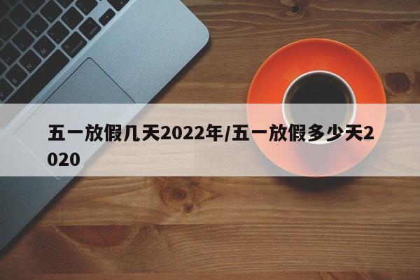 五一放假几天2022年/五一放假多少天2020