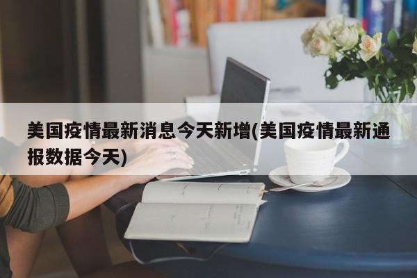美国疫情最新消息今天新增(美国疫情最新通报数据今天)
