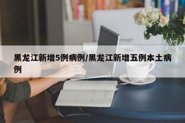 黑龙江新增5例病例/黑龙江新增五例本土病例