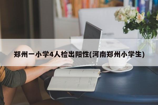 郑州一小学4人检出阳性(河南郑州小学生)