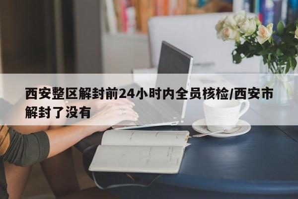 西安整区解封前24小时内全员核检/西安市解封了没有