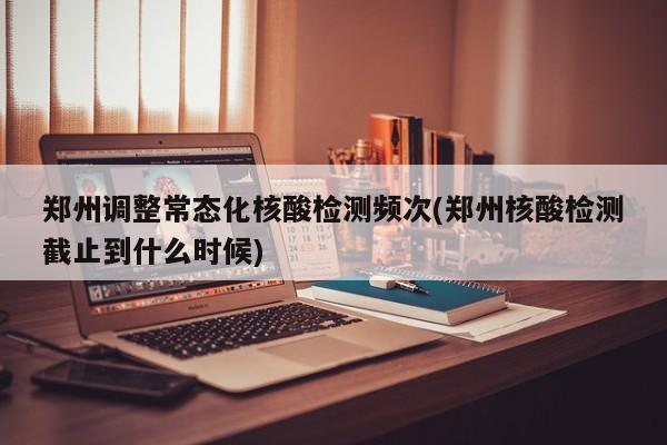 郑州调整常态化核酸检测频次(郑州核酸检测截止到什么时候)