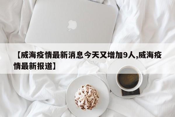 【威海疫情最新消息今天又增加9人,威海疫情最新报道】