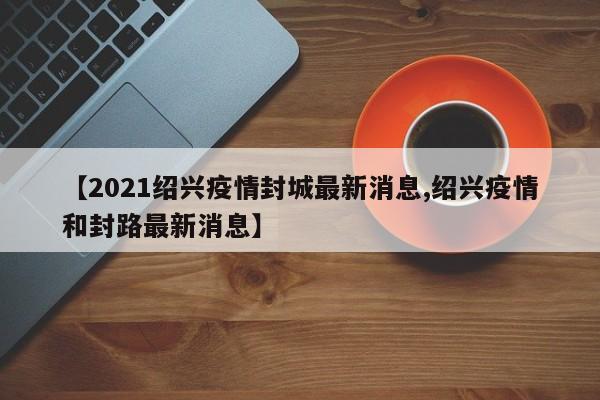 【2021绍兴疫情封城最新消息,绍兴疫情和封路最新消息】