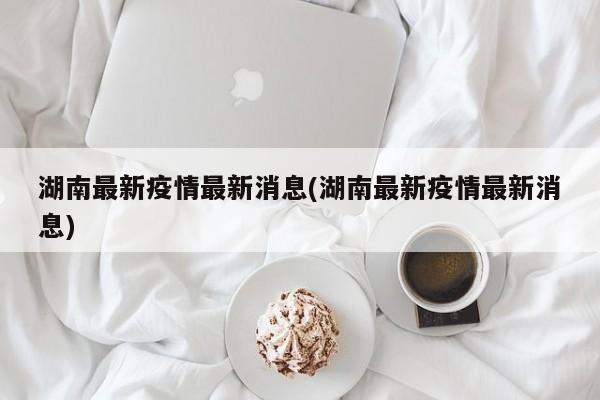 湖南最新疫情最新消息(湖南最新疫情最新消息)