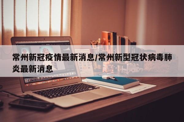 常州新冠疫情最新消息/常州新型冠状病毒肺炎最新消息