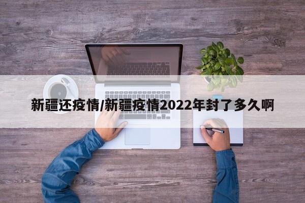 新疆还疫情/新疆疫情2022年封了多久啊