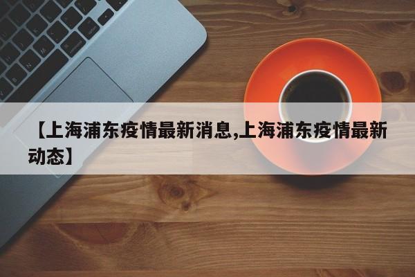 【上海浦东疫情最新消息,上海浦东疫情最新动态】