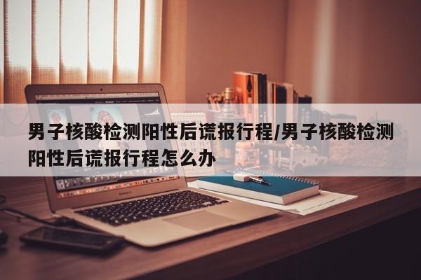 男子核酸检测阳性后谎报行程/男子核酸检测阳性后谎报行程怎么办