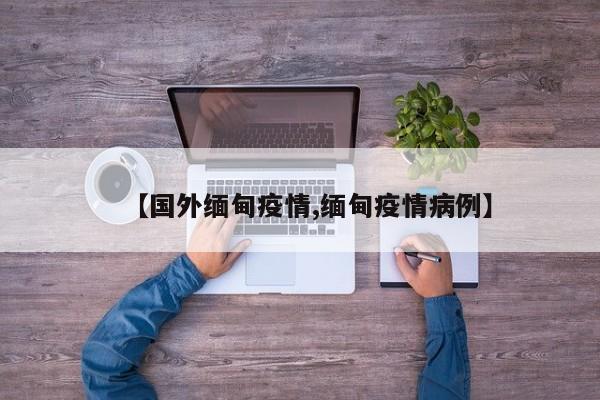 【国外缅甸疫情,缅甸疫情病例】