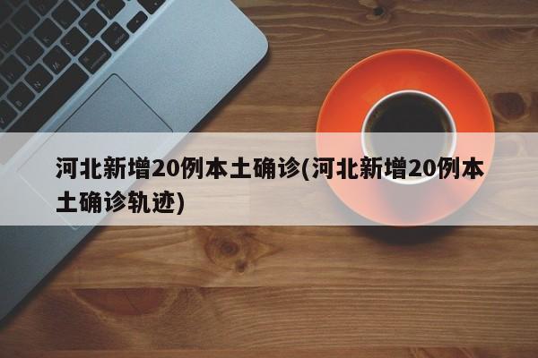 河北新增20例本土确诊(河北新增20例本土确诊轨迹)
