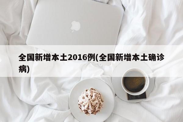 全国新增本土2016例(全国新增本土确诊病)