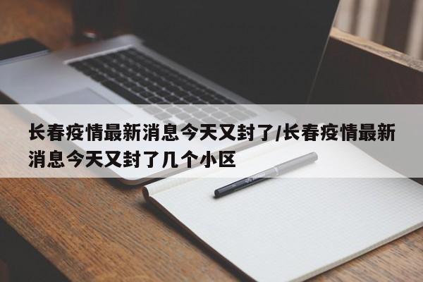 长春疫情最新消息今天又封了/长春疫情最新消息今天又封了几个小区