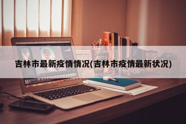 吉林市最新疫情情况(吉林市疫情最新状况)