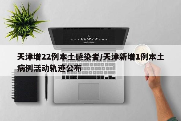 天津增22例本土感染者/天津新增1例本土病例活动轨迹公布