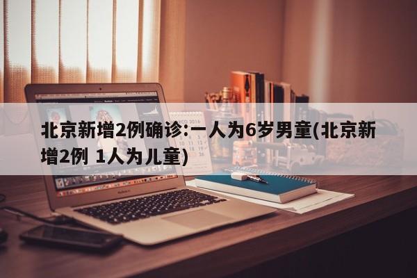 北京新增2例确诊:一人为6岁男童(北京新增2例 1人为儿童)