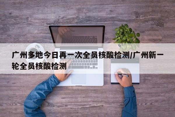 广州多地今日再一次全员核酸检测/广州新一轮全员核酸检测