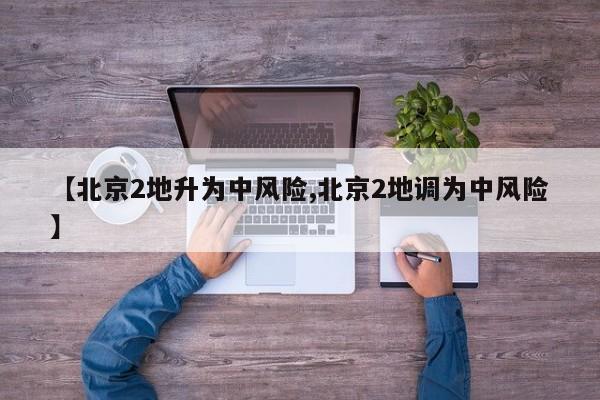 【北京2地升为中风险,北京2地调为中风险】