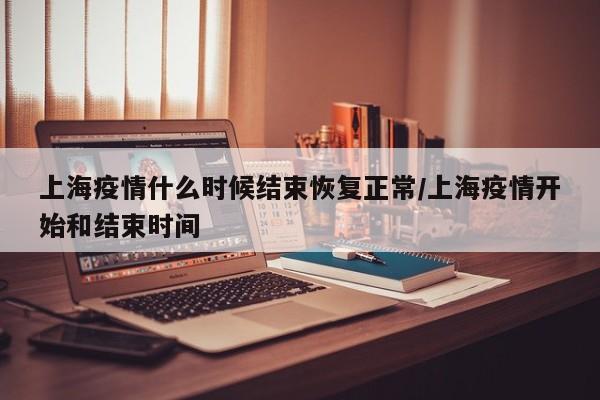 上海疫情什么时候结束恢复正常/上海疫情开始和结束时间