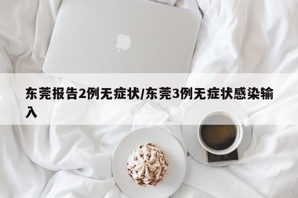 东莞报告2例无症状/东莞3例无症状感染输入