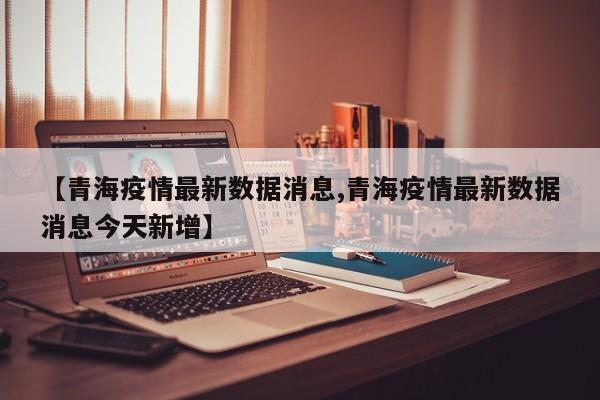 【青海疫情最新数据消息,青海疫情最新数据消息今天新增】