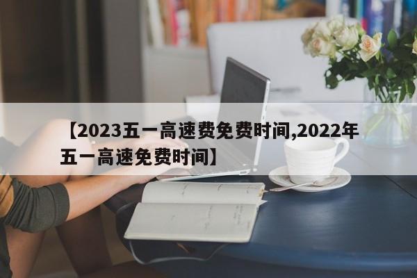 【2023五一高速费免费时间,2022年五一高速免费时间】