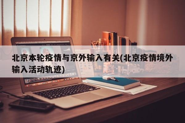 北京本轮疫情与京外输入有关(北京疫情境外输入活动轨迹)