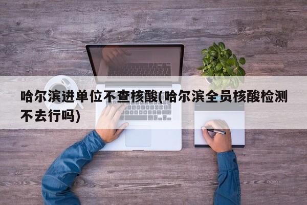 哈尔滨进单位不查核酸(哈尔滨全员核酸检测不去行吗)