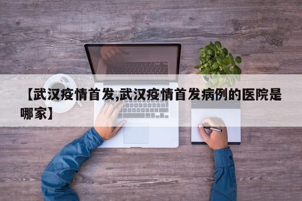【武汉疫情首发,武汉疫情首发病例的医院是哪家】