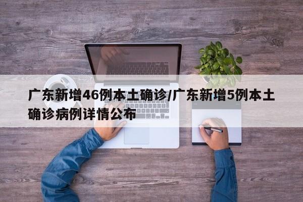 广东新增46例本土确诊/广东新增5例本土确诊病例详情公布
