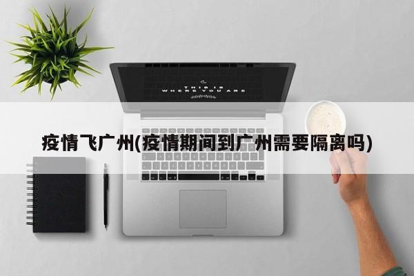 疫情飞广州(疫情期间到广州需要隔离吗)