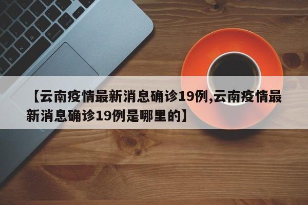 【云南疫情最新消息确诊19例,云南疫情最新消息确诊19例是哪里的】