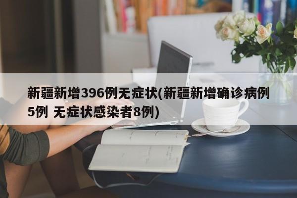 新疆新增396例无症状(新疆新增确诊病例5例 无症状感染者8例)