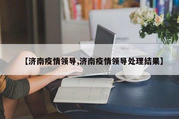 【济南疫情领导,济南疫情领导处理结果】