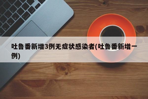 吐鲁番新增3例无症状感染者(吐鲁番新增一例)