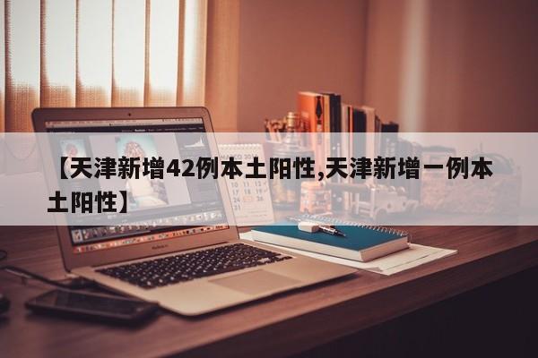 【天津新增42例本土阳性,天津新增一例本土阳性】