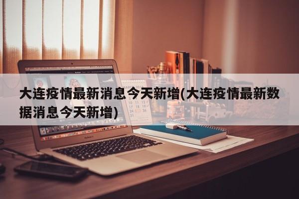 大连疫情最新消息今天新增(大连疫情最新数据消息今天新增)