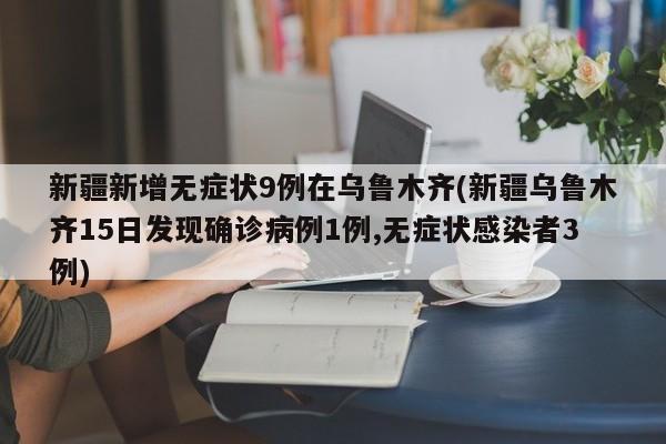 新疆新增无症状9例在乌鲁木齐(新疆乌鲁木齐15日发现确诊病例1例,无症状感染者3例)