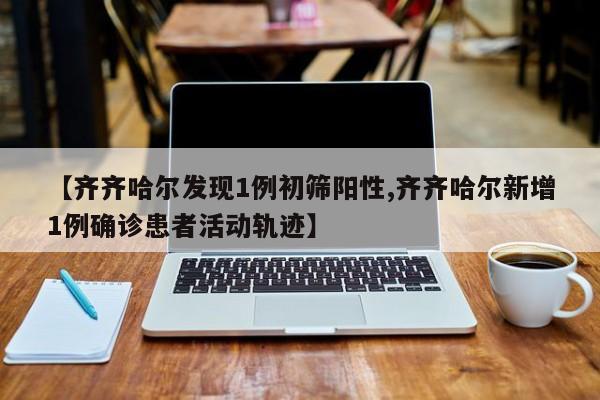 【齐齐哈尔发现1例初筛阳性,齐齐哈尔新增1例确诊患者活动轨迹】