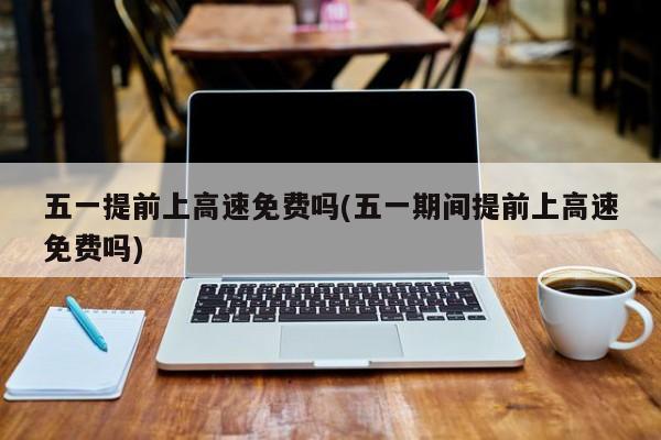 五一提前上高速免费吗(五一期间提前上高速免费吗)