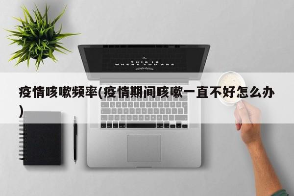 疫情咳嗽频率(疫情期间咳嗽一直不好怎么办)
