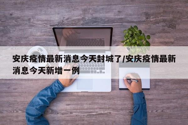 安庆疫情最新消息今天封城了/安庆疫情最新消息今天新增一例